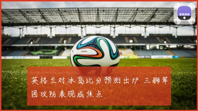 英格兰对冰岛比分预测出炉 三狮军团攻防表现成焦点