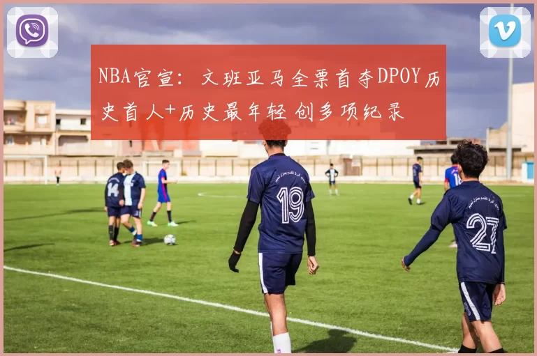 NBA官宣：文班亚马全票首夺DPOY历史首人+历史最年轻 创多项纪录