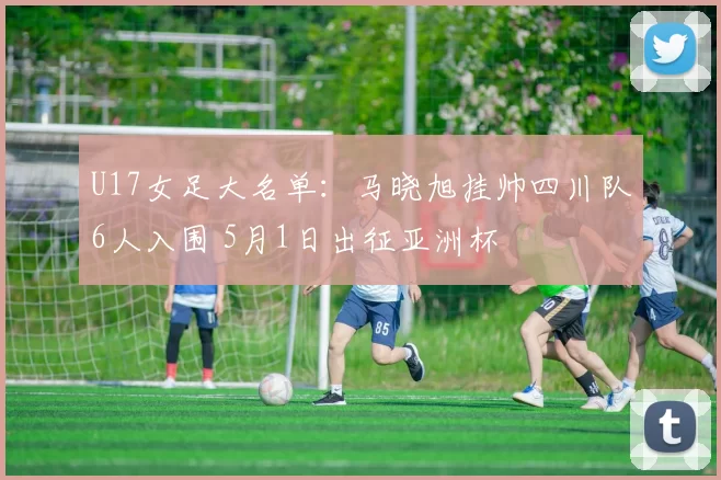 U17女足大名单：马晓旭挂帅四川队6人入围 5月1日出征亚洲杯