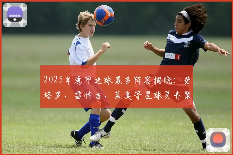 2025年意甲进球最多阵容揭晓：劳塔罗、雷特吉、莱奥等星球员齐聚_球迷_进攻_赛季