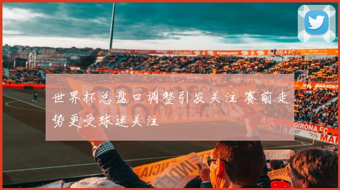 世界杯总盘口调整引发关注 赛前走势更受球迷关注