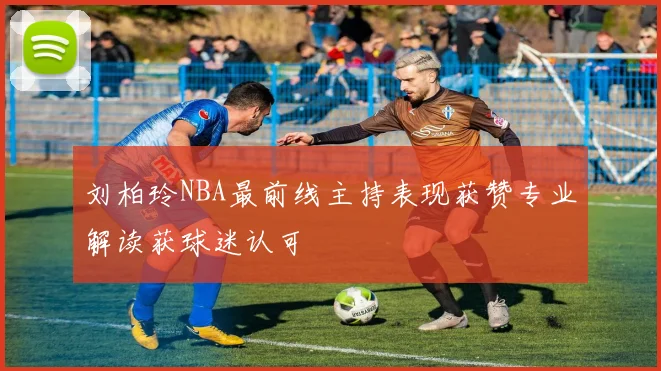 刘柏玲NBA最前线主持表现获赞专业解读获球迷认可