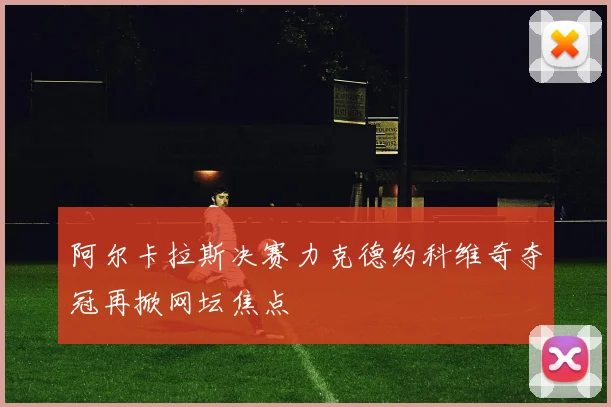 阿尔卡拉斯决赛力克德约科维奇夺冠再掀网坛焦点
