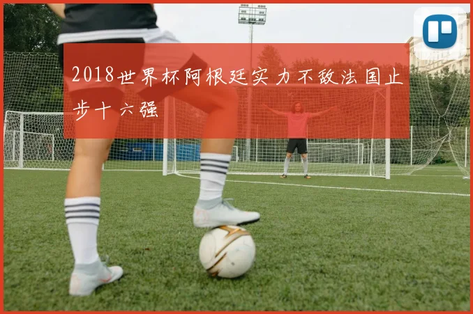 2018世界杯阿根廷实力不敌法国止步十六强