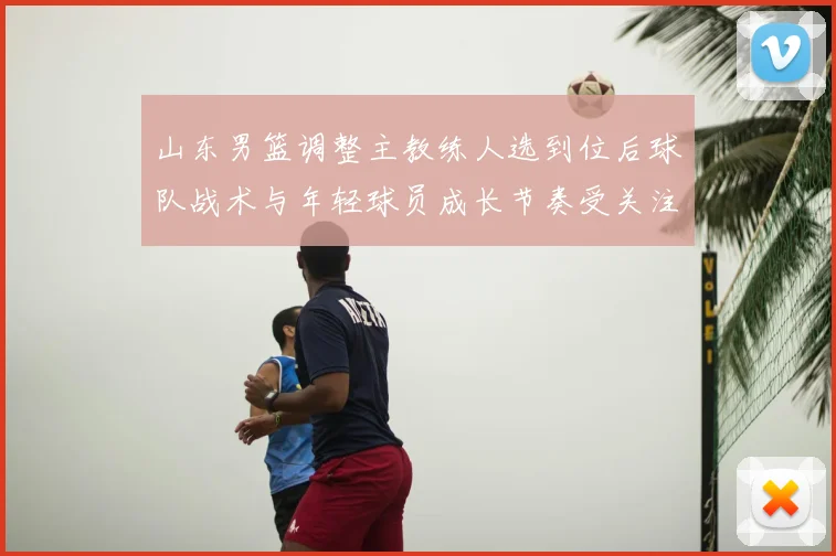 山东男篮调整主教练人选到位后球队战术与年轻球员成长节奏受关注