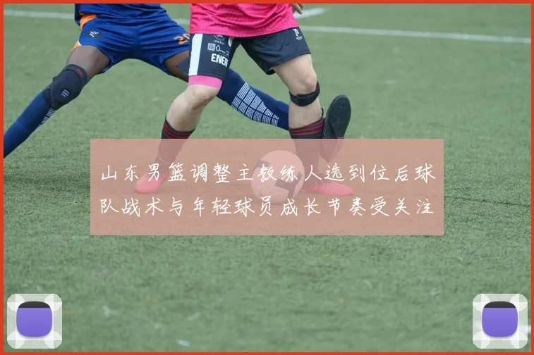 山东男篮调整主教练人选到位后球队战术与年轻球员成长节奏受关注